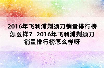 2016年飞利浦剃须刀销量排行榜怎么样？ 2016年飞利浦剃须刀销量排行榜怎么样呀